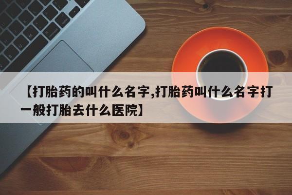 药流药【打胎药的叫什么名字,打胎药叫什么名字打一般打胎去什么医院】