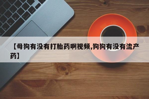 药流药【母狗有没有打胎药啊视频,狗狗有没有流产药】