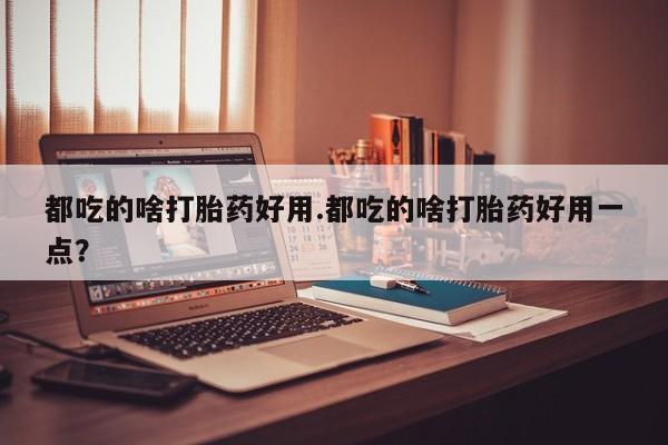 药流药都吃的啥打胎药好用.都吃的啥打胎药好用一点？