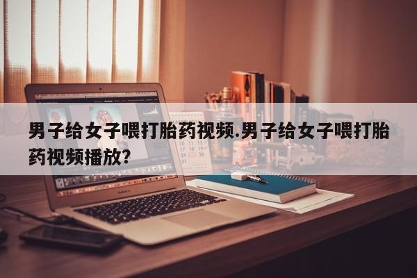 药流药男子给女子喂打胎药视频.男子给女子喂打胎药视频播放？
