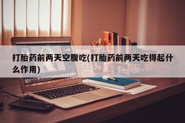 药流药打胎药前两天空腹吃(打胎药前两天吃得起什么作用)