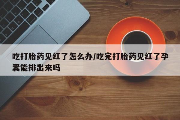 药流药吃打胎药见红了怎么办/吃完打胎药见红了孕囊能排出来吗