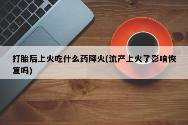 药流药打胎后上火吃什么药降火(流产上火了影响恢复吗)