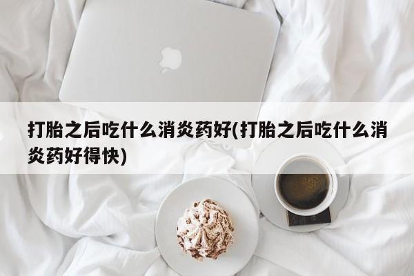 药流药打胎之后吃什么消炎药好(打胎之后吃什么消炎药好得快)