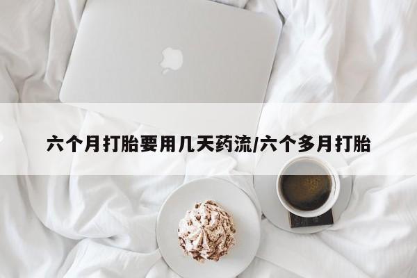 药流药六个月打胎要用几天药流/六个多月打胎