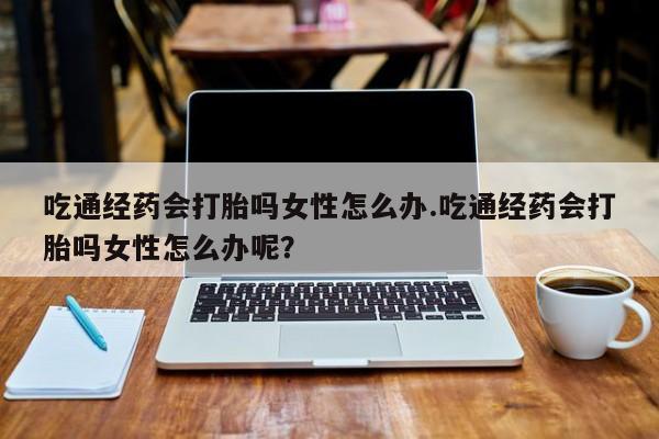药流药吃通经药会打胎吗女性怎么办.吃通经药会打胎吗女性怎么办呢？