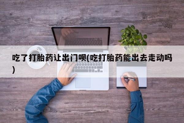 药流药吃了打胎药让出门呗(吃打胎药能出去走动吗)