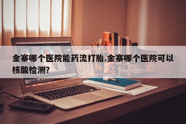 药流药金寨哪个医院能药流打胎.金寨哪个医院可以核酸检测？