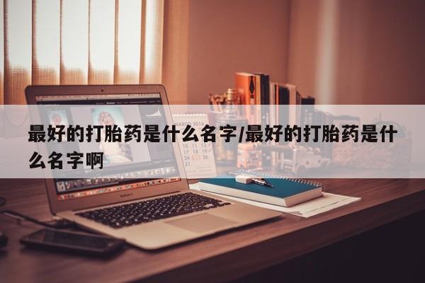药流药最好的打胎药是什么名字/最好的打胎药是什么名字啊