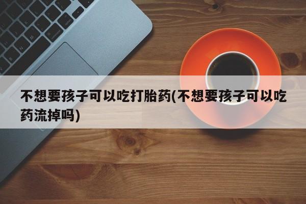 药流药不想要孩子可以吃打胎药(不想要孩子可以吃药流掉吗)