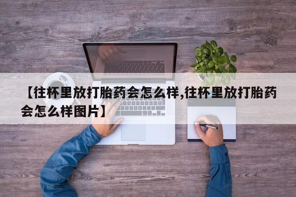 药流药【往杯里放打胎药会怎么样,往杯里放打胎药会怎么样图片】