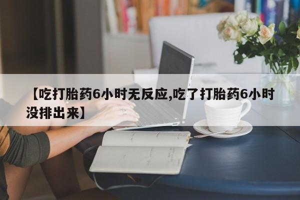 药流药【吃打胎药6小时无反应,吃了打胎药6小时没排出来】