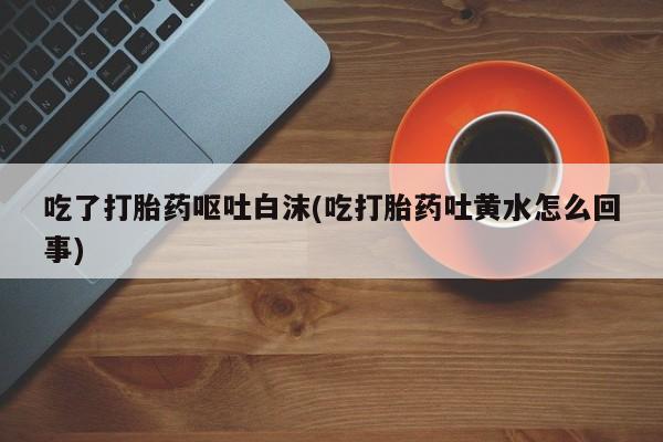 药流药吃了打胎药呕吐白沫(吃打胎药吐黄水怎么回事)