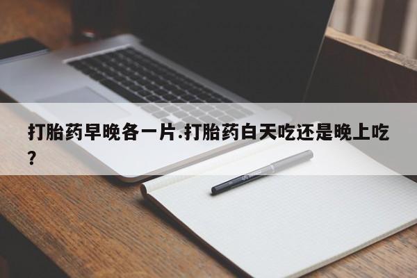 药流药打胎药早晚各一片.打胎药白天吃还是晚上吃？