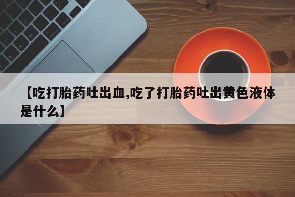 药流药【吃打胎药吐出血,吃了打胎药吐出黄色液体是什么】