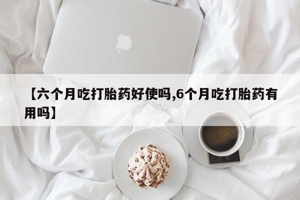 药流药【六个月吃打胎药好使吗,6个月吃打胎药有用吗】