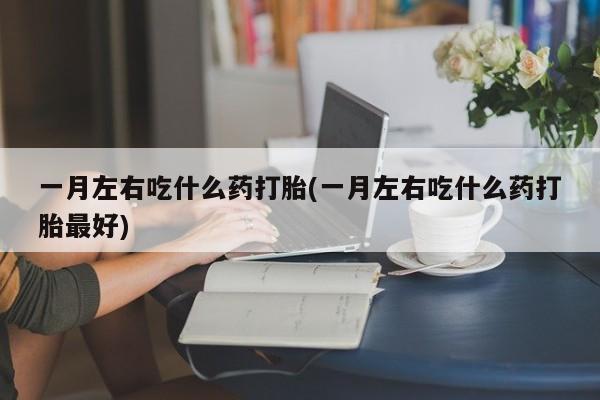 药流药一月左右吃什么药打胎(一月左右吃什么药打胎最好)