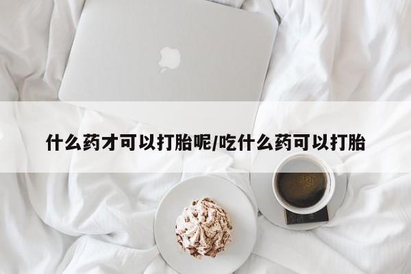 药流药什么药才可以打胎呢/吃什么药可以打胎