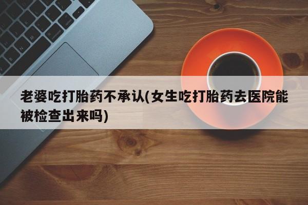 药流药老婆吃打胎药不承认(女生吃打胎药去医院能被检查出来吗)