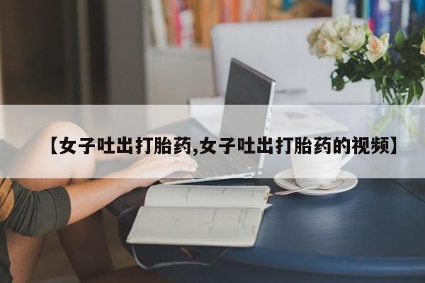 药流药【女子吐出打胎药,女子吐出打胎药的视频】