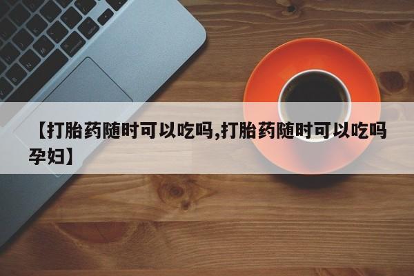 药流药【打胎药随时可以吃吗,打胎药随时可以吃吗孕妇】