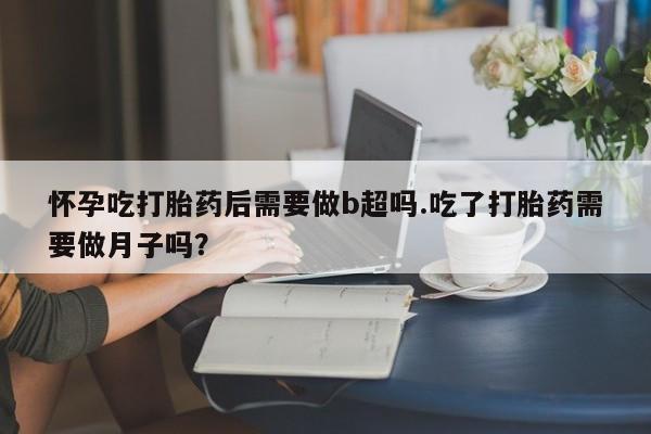 药流药怀孕吃打胎药后需要做b超吗.吃了打胎药需要做月子吗？