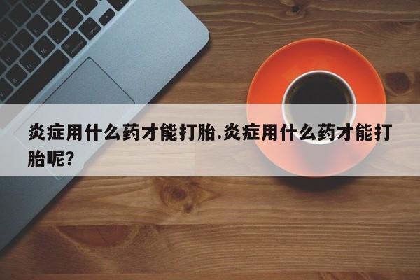 药流药炎症用什么药才能打胎.炎症用什么药才能打胎呢？