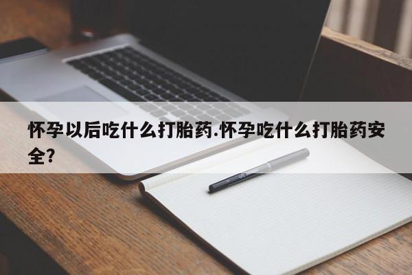 药流药怀孕以后吃什么打胎药.怀孕吃什么打胎药安全？