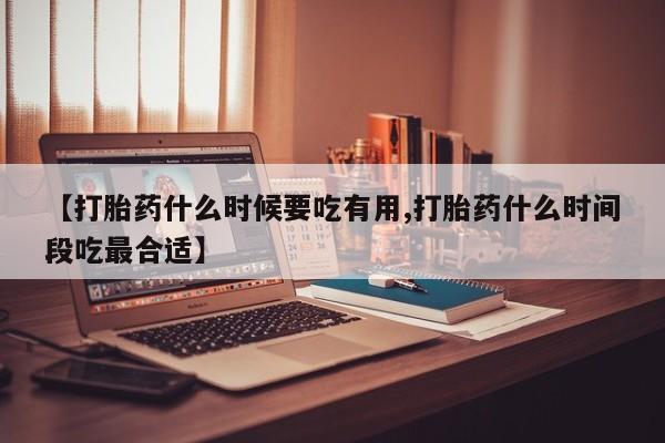 药流药【打胎药什么时候要吃有用,打胎药什么时间段吃最合适】