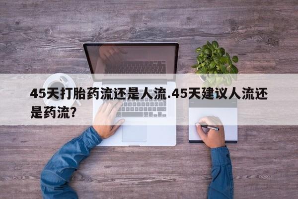 药流药45天打胎药流还是人流.45天建议人流还是药流？