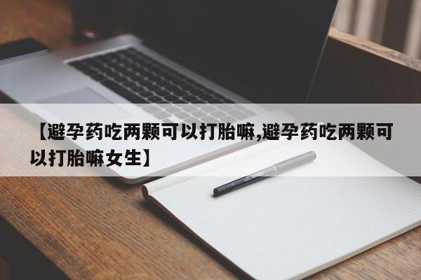 药流药【避孕药吃两颗可以打胎嘛,避孕药吃两颗可以打胎嘛女生】