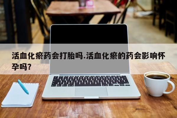 药流药活血化瘀药会打胎吗.活血化瘀的药会影响怀孕吗？