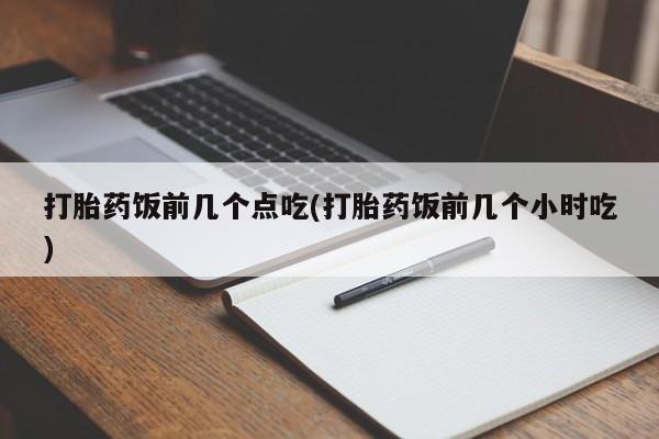 药流药打胎药饭前几个点吃(打胎药饭前几个小时吃)