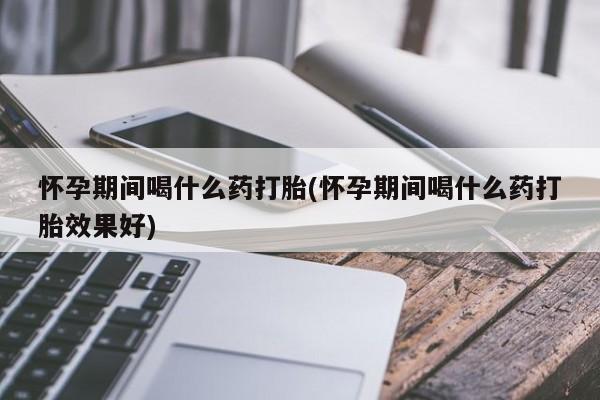 药流药怀孕期间喝什么药打胎(怀孕期间喝什么药打胎效果好)