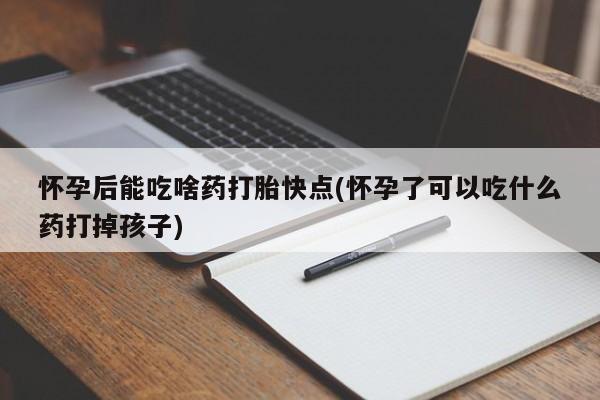 药流药怀孕后能吃啥药打胎快点(怀孕了可以吃什么药打掉孩子)