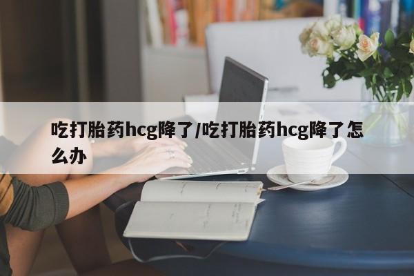 药流药吃打胎药hcg降了/吃打胎药hcg降了怎么办