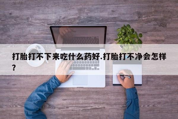 药流药打胎打不下来吃什么药好.打胎打不净会怎样？