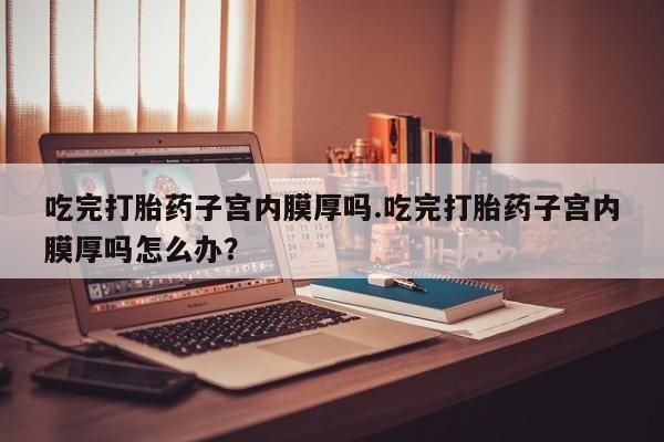 药流药吃完打胎药子宫内膜厚吗.吃完打胎药子宫内膜厚吗怎么办？