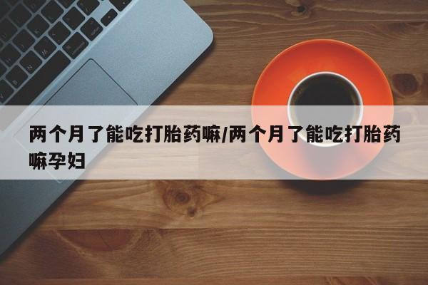 药流药两个月了能吃打胎药嘛/两个月了能吃打胎药嘛孕妇