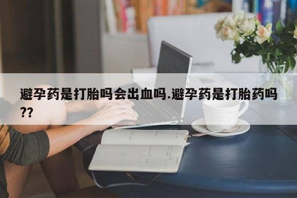 药流药避孕药是打胎吗会出血吗.避孕药是打胎药吗?？