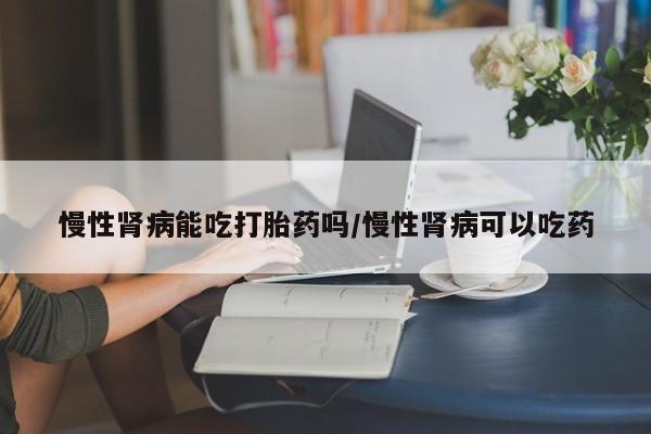 药流药慢性肾病能吃打胎药吗/慢性肾病可以吃药