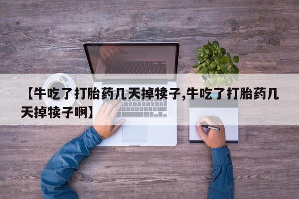 药流药【牛吃了打胎药几天掉犊子,牛吃了打胎药几天掉犊子啊】