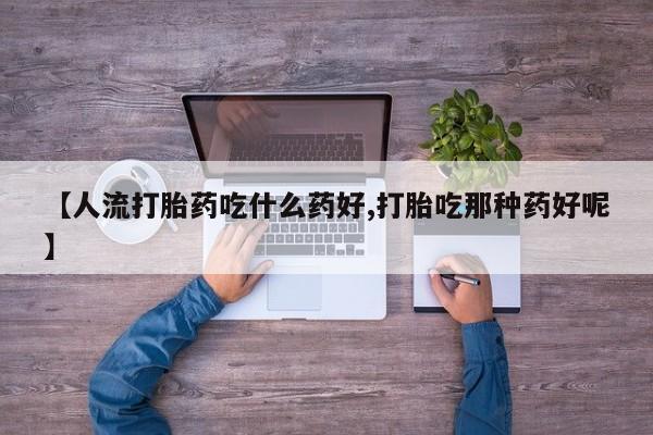 药流药【人流打胎药吃什么药好,打胎吃那种药好呢】