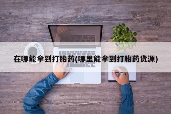 药流药在哪能拿到打胎药(哪里能拿到打胎药货源)