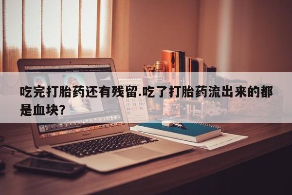 药流药吃完打胎药还有残留.吃了打胎药流出来的都是血块？