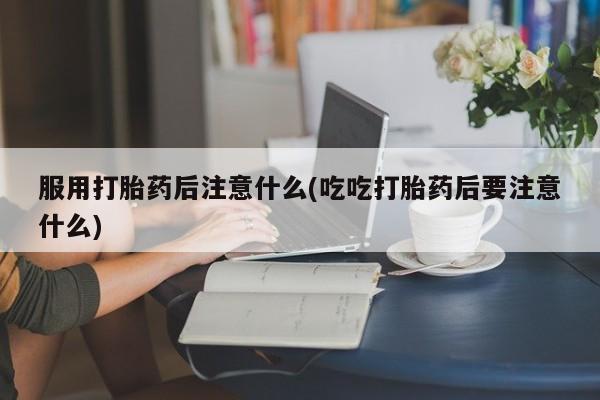 药流药服用打胎药后注意什么(吃吃打胎药后要注意什么)