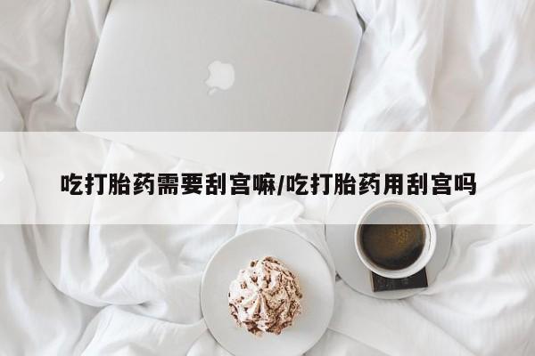 药流药吃打胎药需要刮宫嘛/吃打胎药用刮宫吗