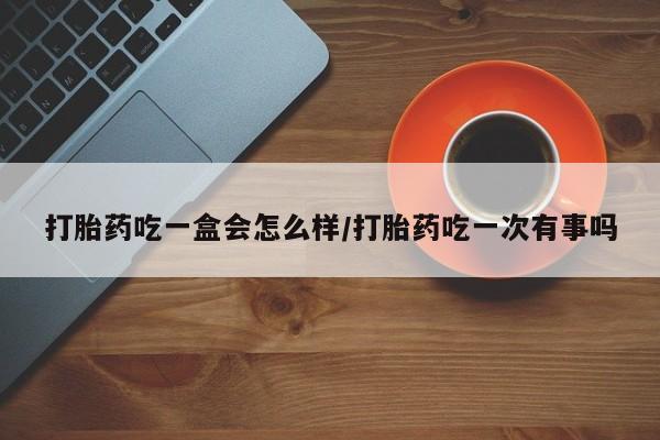 药流药打胎药吃一盒会怎么样/打胎药吃一次有事吗