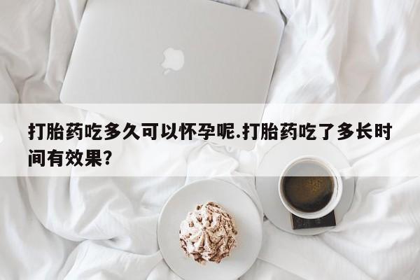 药流药打胎药吃多久可以怀孕呢.打胎药吃了多长时间有效果？