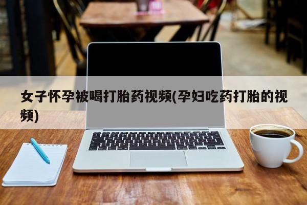 药流药女子怀孕被喝打胎药视频(孕妇吃药打胎的视频)